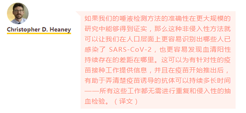 如果我们的唾液检测方法的准确性在更大规模的研究中能够得到证实，那么这种非侵入性方法就可以让我们在人口层面上更容易识别出哪些人已感染了 SARS-CoV-2，也更容易发现血清阳性持续存在的差距在哪里。